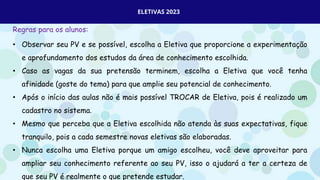 ELETIVAS 2023
Regras para os alunos:
• Observar seu PV e se possível, escolha a Eletiva que proporcione a experimentação
e aprofundamento dos estudos da área de conhecimento escolhida.
• Caso as vagas da sua pretensão terminem, escolha a Eletiva que você tenha
afinidade (goste do tema) para que amplie seu potencial de conhecimento.
• Após o início das aulas não é mais possível TROCAR de Eletiva, pois é realizado um
cadastro no sistema.
• Mesmo que perceba que a Eletiva escolhida não atenda às suas expectativas, fique
tranquilo, pois a cada semestre novas eletivas são elaboradas.
• Nunca escolha uma Eletiva porque um amigo escolheu, você deve aproveitar para
ampliar seu conhecimento referente ao seu PV, isso o ajudará a ter a certeza de
que seu PV é realmente o que pretende estudar.
 