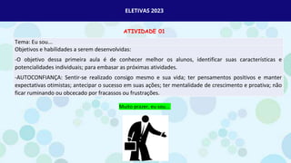 ELETIVAS 2023
ATIVIDADE 01
Tema: Eu sou...
Objetivos e habilidades a serem desenvolvidas:
-O objetivo dessa primeira aula é de conhecer melhor os alunos, identificar suas características e
potencialidades individuais; para embasar as próximas atividades.
-AUTOCONFIANÇA: Sentir-se realizado consigo mesmo e sua vida; ter pensamentos positivos e manter
expectativas otimistas; antecipar o sucesso em suas ações; ter mentalidade de crescimento e proativa; não
ficar ruminando ou obcecado por fracassos ou frustrações.
Muito prazer, eu sou...
 
