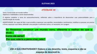 ELETIVAS 2023
ATIVIDADE 02
Tema: Construindo um mundo melhor
Objetivos e habilidades a serem desenvolvidas:
O objetivo trabalhar o tema do autoconhecimento, refletindo sobre a importância de desenvolver suas potencialidades para a
transformação do mundo.
ASSERTIVIDADE: Ser capaz de falar o que acredita e expressar suas opiniões, necessidades e sentimentos; mobilizar as pessoas; ser preciso
e firme; expressar suas ideias; defender uma posição e confrontar outros, se necessário; ter coragem.
Se fôssemos construir um mundo novo, diferente e melhor do que o
atual...
Como ele seria?
Por que valeria a pena viver nele?
USE A SUA CRIATIVIDADE!! Elabore o seu desenho, texto, esquema e não se
esqueça de descrevê-lo.
 