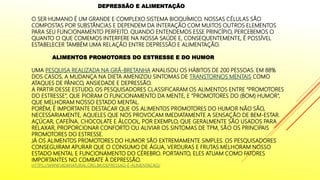DEPRESSÃO E ALIMENTAÇÃO
O SER HUMANO É UM GRANDE E COMPLEXO SISTEMA BIOQUÍMICO. NOSSAS CÉLULAS SÃO
COMPOSTAS POR SUBSTÂNCIAS E DEPENDEM DA INTERAÇÃO COM MUITOS OUTROS ELEMENTOS
PARA SEU FUNCIONAMENTO PERFEITO. QUANDO ENTENDEMOS ESSE PRINCÍPIO, PERCEBEMOS O
QUANTO O QUE COMEMOS INTERFERE NA NOSSA SAÚDE E, CONSEQUENTEMENTE, É POSSÍVEL
ESTABELECER TAMBÉM UMA RELAÇÃO ENTRE DEPRESSÃO E ALIMENTAÇÃO.
ALIMENTOS PROMOTORES DO ESTRESSE E DO HUMOR
UMA PESQUISA REALIZADA NA GRÃ-BRETANHA ANALISOU OS HÁBITOS DE 200 PESSOAS. EM 88%
DOS CASOS, A MUDANÇA NA DIETA AMENIZOU SINTOMAS DE TRANSTORNOS MENTAIS COMO
ATAQUES DE PÂNICO, ANSIEDADE E DEPRESSÃO.
A PARTIR DESSE ESTUDO, OS PESQUISADORES CLASSIFICARAM OS ALIMENTOS ENTRE “PROMOTORES
DO ESTRESSE”, QUE PIORAM O FUNCIONAMENTO DA MENTE, E “PROMOTORES DO (BOM) HUMOR”,
QUE MELHORAM NOSSO ESTADO MENTAL.
PORÉM, É IMPORTANTE DESTACAR QUE OS ALIMENTOS PROMOTORES DO HUMOR NÃO SÃO,
NECESSARIAMENTE, AQUELES QUE NOS PROVOCAM IMEDIATAMENTE A SENSAÇÃO DE BEM-ESTAR.
AÇÚCAR, CAFEÍNA, CHOCOLATE E ÁLCOOL, POR EXEMPLO, QUE GERALMENTE SÃO USADOS PARA
RELAXAR, PROPORCIONAR CONFORTO OU ALIVIAR OS SINTOMAS DE TPM, SÃO OS PRINCIPAIS
PROMOTORES DO ESTRESSE.
JÁ OS ALIMENTOS PROMOTORES DO HUMOR SÃO EXTREMAMENTE SIMPLES. OS PESQUISADORES
CONSEGUIRAM APURAR QUE O CONSUMO DE ÁGUA, VERDURAS E FRUTAS MELHORAM NOSSO
ESTADO MENTAL E FUNCIONAMENTO DO CÉREBRO. PORTANTO, ELES ATUAM COMO FATORES
IMPORTANTES NO COMBATE À DEPRESSÃO.
HTTPS://WWW.VIDANATURAL.ORG.BR/DEPRESSAO-E-ALIMENTACAO/
 