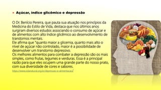  Açúcar, índice glicêmico e depressão
O Dr. Benício Pereira, que pauta sua atuação nos princípios da
Medicina do Estilo de Vida, destaca que nos últimos anos
surgiram diversos estudos associando o consumo de açúcar e
de alimentos com alto índice glicêmico ao desenvolvimento de
transtornos mentais.
Ele afirma que “quanto maior a glicemia, quanto mais alto o
nível de açúcar não controlado, maior é a possibilidade de
desenvolver um transtorno depressivo.
Os melhores alimentos para combater a depressão são os mais
simples, como frutas, legumes e verduras. Essa é a principal
razão para que eles ocupem uma grande parte do nosso prato,
com sua diversidade de cores e sabores.
https://www.vidanatural.org.br/depressao-e-alimentacao/
 