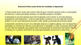 Exercício físico como forma de combater a depressão
A frase mente sã em corpo são, ilustra o fato de que o homem sempre sentiu a necessidade
de exercitar o corpo para poder alcançar um equilíbrio psíquico completo.
A depressão é uma das doenças que mais incapacita o ser humano. E uma das doenças
psiquiátricas mais frequentes – uma em cada quatro mulheres e um em cada dez homens
podem vir a ter crises depressivas durante a vida, desde a juventude até à terceira idade.
A depressão caracteriza-se por uma alteração psíquica e orgânica global, com consequentes
alterações na maneira de valorizar e percepcionar a realidade e a vida. Na pessoa deprimida
há uma falta de vitalidade que poderá estar acompanhada de sentimento de tristeza, falta de
confiança em si própria, sentimento de culpa generalizados, pessimismo e descrença.
 