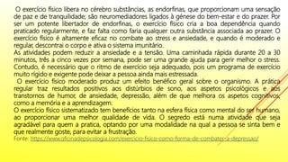 O exercício físico libera no cérebro substâncias, as endorfinas, que proporcionam uma sensação
de paz e de tranquilidade; são neuromediadores ligados à génese do bem-estar e do prazer. Por
ser um potente libertador de endorfinas, o exercício físico cria a boa dependência quando
praticado regularmente, e faz falta como faria qualquer outra substância associada ao prazer. O
exercício físico é altamente eficaz no combate ao stress e ansiedade, e quando é moderado e
regular, descontrai o corpo e ativa o sistema imunitário.
As atividades podem reduzir a ansiedade e a tensão. Uma caminhada rápida durante 20 a 30
minutos, três a cinco vezes por semana, pode ser uma grande ajuda para gerir melhor o stress.
Contudo, é necessário que o ritmo de exercício seja adequado, pois um programa de exercício
muito rígido e exigente pode deixar a pessoa ainda mais estressada.
O exercício físico moderado produz um efeito benéfico geral sobre o organismo. A prática
regular traz resultados positivos aos distúrbios de sono, aos aspetos psicológicos e aos
transtornos de humor, de ansiedade, depressão, além de que melhora os aspetos cognitivos,
como a memória e a aprendizagem.
O exercício físico sistematizado tem benefícios tanto na esfera física como mental do ser humano,
ao proporcionar uma melhor qualidade de vida. O segredo está numa atividade que seja
agradável para quem a pratica, optando por uma modalidade na qual a pessoa se sinta bem e
que realmente goste, para evitar a frustração.
Fonte: https://www.oficinadepsicologia.com/exercicio-fisico-como-forma-de-combater-a-depressao/
 
