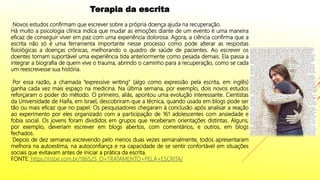 Terapia da escrita
Novos estudos confirmam que escrever sobre a própria doença ajuda na recuperação.
Há muito a psicologia clínica indica que mudar as emoções diante de um evento é uma maneira
eficaz de conseguir viver em paz com uma experiência dolorosa. Agora, a ciência confirma que a
escrita não só é uma ferramenta importante nesse processo como pode alterar as respostas
fisiológicas a doenças crônicas, melhorando o quadro de saúde de pacientes. Ao escrever os
doentes tornam suportável uma experiência tida anteriormente como pesada demais. Ela passa a
integrar a biografia de quem vive o trauma, abrindo o caminho para a recuperação, como se cada
um reescrevesse sua história.
Por essa razão, a chamada “expressive writing” (algo como expressão pela escrita, em inglês)
ganha cada vez mais espaço na medicina. Na última semana, por exemplo, dois novos estudos
reforçaram o poder do método. O primeiro, aliás, apontou uma evolução interessante. Cientistas
da Universidade de Haifa, em Israel, descobriram que a técnica, quando usada em blogs pode ser
tão ou mais eficaz que no papel. Os pesquisadores chegaram à conclusão após analisar a reação
ao experimento por eles organizado com a participação de 161 adolescentes com ansiedade e
fobia social. Os jovens foram divididos em grupos que receberam orientações distintas. Alguns,
por exemplo, deveriam escrever em blogs abertos, com comentários, e outros, em blogs
fechados.
Depois de dez semanas escrevendo pelo menos duas vezes semanalmente, todos apresentaram
melhora na autoestima, na autoconfiança e na capacidade de se sentir confortável em situações
sociais que evitavam antes de iniciar a prática da escrita.
FONTE: https://istoe.com.br/186525_O+TRATAMENTO+PELA+ESCRITA/
 