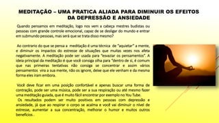 MEDITAÇÃO – UMA PRATICA ALIADA PARA DIMINUIR OS EFEITOS
DA DEPRESSÃO E ANSIEDADE
Quando pensamos em meditação, logo nos vem a cabeça mestres budistas ou
pessoas com grande controle emocional, capaz de se desligar do mundo e entrar
em submundo pessoas, mas será que se trata disso mesmo?
Ao contrario do que se pensa a meditação é uma técnica de “aquietar” a mente,
e diminuir os impactos do estresse de situações que muitas vezes nos afeta
negativamente. A meditação pode ser usada para “esvaziar os pensamentos”. A
ideia principal da meditação é que você consiga olha para “dentro de si, é comum
que nas primeiras tentativas não consiga se concentrar e assim vários
pensamentos vira a sua mente, não os ignore, deixe que ele venham e da mesma
forma eles iram embora.
Você deve ficar em uma posição confortável e apenas buscar uma forma de
contração, pode ser uma música, pode ser a sua respiração ou até mesmo fazer
uma meditação guiada, que é muito fácil encontrar por exemplo no You Tube.
Os resultados podem ser muito positivos em pessoas com depressão e
ansiedade, já que ao respirar o corpo se acalma e você vai diminuir o nível de
estresse, aumentar a sua concentração, melhorar o humor e muitos outros
benefícios .
 