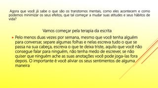 Vamos começar pela terapia da escrita
 Pelo menos duas vezes por semana, mesmo que você tenha alguém
para conversar, separe algumas folhas e nelas escreva tudo o que se
passa na sua cabeça, escreva o que te deixa triste, aquilo que você não
consegue falar para ninguém, não tenha medo de escrever, se não
quiser que ninguém ache as suas anotações você pode joga-las fora
depois. O importante é você aliviar os seus sentimentos de alguma
maneira.
Agora que você já sabe o que são os transtornos mentais, como eles acontecem e como
podemos minimizar os seus efeitos, que tal começar a mudar suas atitudes e seus hábitos de
vida?
 