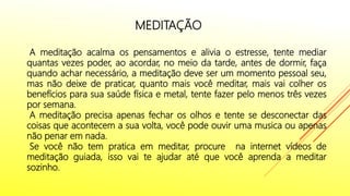 MEDITAÇÃO
A meditação acalma os pensamentos e alivia o estresse, tente mediar
quantas vezes poder, ao acordar, no meio da tarde, antes de dormir, faça
quando achar necessário, a meditação deve ser um momento pessoal seu,
mas não deixe de praticar, quanto mais você meditar, mais vai colher os
benefícios para sua saúde física e metal, tente fazer pelo menos três vezes
por semana.
A meditação precisa apenas fechar os olhos e tente se desconectar das
coisas que acontecem a sua volta, você pode ouvir uma musica ou apenas
não penar em nada.
Se você não tem pratica em meditar, procure na internet vídeos de
meditação guiada, isso vai te ajudar até que você aprenda a meditar
sozinho.
 
