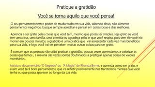 Pratique a gratidão
Você se torna aquilo que você pensa!
O seu pensamento tem o poder de mudar tudo em sua vida, sabendo disso, não alimente
pensamentos negativos, busque sempre acreditar e pensar em coisas boas e dias melhores.
Aprenda a ser grato pelas coisas que você tem, mesmo que possa ser simples, seja grato se você
tem uma casa, uma família, uma comida ou agradeça pelo ar que você respira, pois sem ele você iria
morrer em poucos minutos, a gratidão é uma pratica que vai acrescentar cada vez mais benefícios
para sua vida, e logo você vai ter perceber muitas outras coisas para ser grato.
É comum que as pessoas não saiba praticar a gratidão, poucas vezes aprendamos a valorizar as
coisas que temos , a maioria das vezes somos doutrinados a prestigiar apenas coisas de valores
monetários .
Assista o documentário ‘O Segredo” ou “A Magia” de Rhonda Byrne, e aprenda como ser grato, e
assim você terá bons pensamentos, que ira refletir positivamente nos transtornos mentais que você
tenha ou que possa aparecer ao longo da sua vida.
 