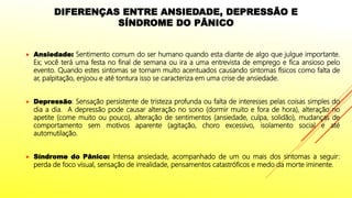 DIFERENÇAS ENTRE ANSIEDADE, DEPRESSÃO E
SÍNDROME DO PÂNICO
 Ansiedade: Sentimento comum do ser humano quando esta diante de algo que julgue importante.
Ex; você terá uma festa no final de semana ou ira a uma entrevista de emprego e fica ansioso pelo
evento. Quando estes sintomas se tornam muito acentuados causando sintomas físicos como falta de
ar, palpitação, enjoou e até tontura isso se caracteriza em uma crise de ansiedade.
 Depressão: Sensação persistente de tristeza profunda ou falta de interesses pelas coisas simples do
dia a dia. A depressão pode causar alteração no sono (dormir muito e fora de hora), alteração no
apetite (come muito ou pouco), alteração de sentimentos (ansiedade, culpa, solidão), mudanças de
comportamento sem motivos aparente (agitação, choro excessivo, isolamento social e até
automutilação.
 Síndrome do Pânico: Intensa ansiedade, acompanhado de um ou mais dos sintomas a seguir:
perda de foco visual, sensação de irrealidade, pensamentos catastróficos e medo da morte iminente.
 