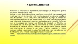 A medicina já comprovou: A depressão é provocada por um desequilíbrio químico
no cérebro. Venha entender mais.
A diferença entre depressão e tristeza, mau humor ou um desânimo passageiro está
na cabeça, mas não como muita gente imagina, que seria apenas uma questão de
força de vontade. Quando uma pessoa está deprimida, é porque o cérebro está
sofrendo alterações químicas que desencadeiam todos esses sentimentos negativos,
e ele vai precisar de ajuda para voltar ao seu funcionamento normal[1]. De acordo
com o neurologista do Hospital das Clínicas da Faculdade de Medicina da
Universidade de São Paulo (HCFMUSP), Fábio Porto, é normal que todo mundo
tenha emoções negativas. Um dia chuvoso, por exemplo, deixa algumas pessoas
mais desanimadas. “A diferença é que, quando não há depressão, o cérebro
consegue modular essa emoção negativa. Você pode estar triste, mas sabe que tem
de ir trabalhar, toma um café, procura pensar coisas boas e vai”.
Fonte: https://www.medley.com.br/podecontar/preciso-ajuda/depressao-aspecto-
quimico
A QUÍMICA DA DEPRESSÃO
 