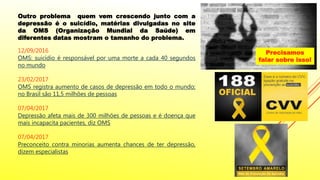 Outro problema quem vem crescendo junto com a
depressão é o suicídio, matérias divulgadas no site
da OMS (Organização Mundial da Saúde) em
diferentes datas mostram o tamanho do problema.
12/09/2016
OMS: suicídio é responsável por uma morte a cada 40 segundos
no mundo
23/02/2017
OMS registra aumento de casos de depressão em todo o mundo;
no Brasil são 11,5 milhões de pessoas
07/04/2017
Depressão afeta mais de 300 milhões de pessoas e é doença que
mais incapacita pacientes, diz OMS
07/04/2017
Preconceito contra minorias aumenta chances de ter depressão,
dizem especialistas
Precisamos
falar sobre isso!
 