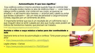 Automutilação: O que isso significa?
Essa violência contra si mesmo acontece quando foge do controle lidar
com a situação vivida e tantos os atos de violência maior — como bater a
cabeça contra a parede, criar cortes em seu corpo, se queimar, se
arranhar— e até mesmo atos menores — arrancar pelo, cabelo ou evitar
que feridas cicatrizem— são um meio de extravasar a carga emocional
contida, seguidos por um sentimento de alívio.
É importante lembrar que isso é um resultado de um sofrimento real, e
que ninguém deve se sentir culpado por atos que muitas vezes podem ser
indícios de transtornos maiores, que precisam ser tratados.
Fonte: https://blog.psicologiaviva.com.br/automutilacao/
Assista o vídeo e ouça música a baixo para dar continuidade a
aula
Stephanie tenta se livrar da automutilação e confessa: “Sinto prazer porque me
alivia”
 https://www.youtube.com/watch?v=_qmmHDjqy2c
Legião Urbana – Clarisse
 https://www.youtube.com/watch?v=7RyfQ9Dqed4
 
