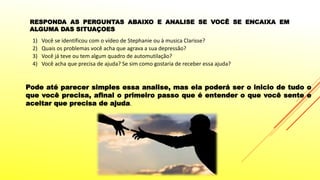 1) Você se identificou com o vídeo de Stephanie ou à musica Clarisse?
2) Quais os problemas você acha que agrava a sua depressão?
3) Você já teve ou tem algum quadro de automutilação?
4) Você acha que precisa de ajuda? Se sim como gostaria de receber essa ajuda?
RESPONDA AS PERGUNTAS ABAIXO E ANALISE SE VOCÊ SE ENCAIXA EM
ALGUMA DAS SITUAÇOES
Pode até parecer simples essa analise, mas ela poderá ser o inicio de tudo o
que você precisa, afinal o primeiro passo que é entender o que você sente e
aceitar que precisa de ajuda.
 