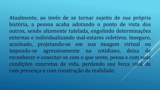 Atualmente, ao invés de se tornar sujeito de sua própria
história, a pessoa acaba adotando o ponto de vista dos
outros, sendo altamente tutelada, engolindo determinações
externas e individualizando mal-estares coletivos. Inseguro,
acanhado, projetando-se em sua imagem virtual ou
impondo-se agressivamente no cotidiano, deixa de
reconhecer e conectar-se com o que sente, pensa e com suas
condições concretas de vida, perdendo sua força vital de
com presença e com construção da realidade.
 