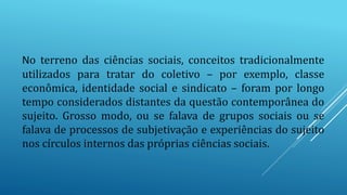 No terreno das ciências sociais, conceitos tradicionalmente
utilizados para tratar do coletivo – por exemplo, classe
econômica, identidade social e sindicato – foram por longo
tempo considerados distantes da questão contemporânea do
sujeito. Grosso modo, ou se falava de grupos sociais ou se
falava de processos de subjetivação e experiências do sujeito
nos círculos internos das próprias ciências sociais.
 
