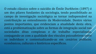 O estudo clássico sobre o suicídio de Émile Durkheim (1897) é
um dos pilares fundantes da sociologia, tendo possibilitado ao
campo de investigação sociológica se tornar indispensável na
contribuição ao entendimento da Modernidade. Dentre vários
pontos importantes, que evidenciam a atualidade desta obra,
está a problematização sobre as formas de integração social nas
sociedades ditas complexas e de trabalho especializado,
conjugando-as com a qualidade dos vínculos psicoafetivos entre
os indivíduos e contextualizando-as em cenários políticos,
econômicos, culturais e históricos específicos.
 