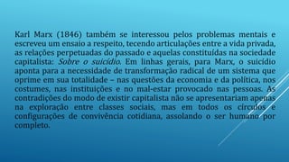 Karl Marx (1846) também se interessou pelos problemas mentais e
escreveu um ensaio a respeito, tecendo articulações entre a vida privada,
as relações perpetuadas do passado e aquelas constituídas na sociedade
capitalista: Sobre o suicídio. Em linhas gerais, para Marx, o suicídio
aponta para a necessidade de transformação radical de um sistema que
oprime em sua totalidade – nas questões da economia e da política, nos
costumes, nas instituições e no mal-estar provocado nas pessoas. As
contradições do modo de existir capitalista não se apresentariam apenas
na exploração entre classes sociais, mas em todos os círculos e
configurações de convivência cotidiana, assolando o ser humano por
completo.
 