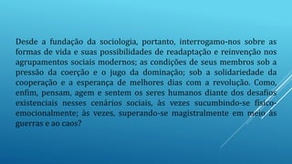 Desde a fundação da sociologia, portanto, interrogamo-nos sobre as
formas de vida e suas possibilidades de readaptação e reinvenção nos
agrupamentos sociais modernos; as condições de seus membros sob a
pressão da coerção e o jugo da dominação; sob a solidariedade da
cooperação e a esperança de melhores dias com a revolução. Como,
enfim, pensam, agem e sentem os seres humanos diante dos desafios
existenciais nesses cenários sociais, às vezes sucumbindo-se físico-
emocionalmente; às vezes, superando-se magistralmente em meio às
guerras e ao caos?
 