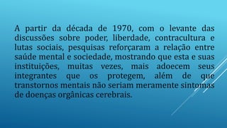 A partir da década de 1970, com o levante das
discussões sobre poder, liberdade, contracultura e
lutas sociais, pesquisas reforçaram a relação entre
saúde mental e sociedade, mostrando que esta e suas
instituições, muitas vezes, mais adoecem seus
integrantes que os protegem, além de que
transtornos mentais não seriam meramente sintomas
de doenças orgânicas cerebrais.
 