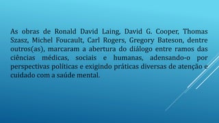 As obras de Ronald David Laing, David G. Cooper, Thomas
Szasz, Michel Foucault, Carl Rogers, Gregory Bateson, dentre
outros(as), marcaram a abertura do diálogo entre ramos das
ciências médicas, sociais e humanas, adensando-o por
perspectivas políticas e exigindo práticas diversas de atenção e
cuidado com a saúde mental.
 