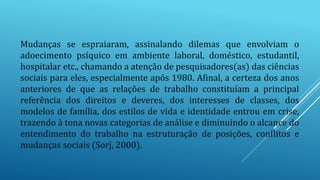 Mudanças se espraiaram, assinalando dilemas que envolviam o
adoecimento psíquico em ambiente laboral, doméstico, estudantil,
hospitalar etc., chamando a atenção de pesquisadores(as) das ciências
sociais para eles, especialmente após 1980. Afinal, a certeza dos anos
anteriores de que as relações de trabalho constituíam a principal
referência dos direitos e deveres, dos interesses de classes, dos
modelos de família, dos estilos de vida e identidade entrou em crise,
trazendo à tona novas categorias de análise e diminuindo o alcance do
entendimento do trabalho na estruturação de posições, conflitos e
mudanças sociais (Sorj, 2000).
 