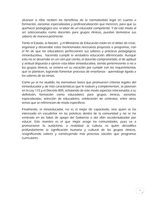 3
alcanzar si ellos reciben los beneficios de la normatividad legal en cuanto a
formación, asesorías especializadas y profesionalización que merecen, para que su
quehacer pedagógico sea la labor de un educador competente. Y de este modo al
ser seleccionados como docentes para grupos étnicos, puedan demostrar sus
saberes de manera pertinente.
Tanto el Estado, la Nación, y el Ministerio de Educación están en el deber de crear,
organizar y desarrollar estos mencionados necesarios proyectos o programas, con
el fin de que los educadores perfeccionen sus saberes y prácticas pedagógicas
etnoeducativa, haciendo cumplir la verdadera educación diferenciada. Aunque
esto no se desarrolla en un cien por ciento, el docente comprometido, el de aptitud
y actitud dispuesta a ejercer esta labor etnoeducativa, siendo perteneciente o no a
los grupos étnicos, se esmera en su vocación por cumplir con los requerimientos
que se plantean, logrando fomentar procesos de enseñanza - aprendizaje ligado a
los saberes de las etnias.
Como ya se ha aludido, las normativas bases que promueven criterios legales del
etnoeducador y de más características que le rodean y complementan, se plasman
en la Ley 115 y el Decreto 804, señalando de este modo aspectos relacionados a su
definición, formación como educadores para grupos étnicos, asesorías
especializadas, selección de educadores, celebración de contratos, entre otros
temas que se referencian de modo específicos.
Finalmente, el etnoeducador, no es el mejor de capacitado, sino quien se ha
interesado en escudriñar en las prácticas dentro de la comunidad y no se ha
centrado en las faltas de apoyo del Gobierno o del afán occidentalizador por
educar. Este maestro es el que mejor acoge las comunidades, pues va a
promocionar lo autóctono, a revitalizar la cultura, es quien decodifica
profundamente la significación humana y cultural de los grupos étnicos,
resignificando valores y construyendo más procesos sociales que programas
curriculares.
 