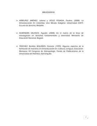 4
BIBLIOGRAFIA
 ARBELÁEZ JIMÉNEZ, Juliana y VÉLEZ POSADA, Paulina. (2008). La
Etnoeducación En Colombia, Una Mirada Indígena. Universidad EAFIT.
Escuela de derecho, Medellín.
 ALMENDRA VELASCO, Agustín. (2008). En el marco de la línea de
investigación en derechos fundamentales y diversidad. Ministerio de
Educación Nacional, Bogotá.
 TROCHEZ, Benilda; BOLAÑOS, Graciela. (1999). Algunos aspectos de la
formación de maestros en Etnoeducación En: Culturas, Lenguas, Educación.
Memorias VII Congreso de Antropología. Fondo de Publicaciones de la
Universidad del Atlántico. Barranquilla.
 