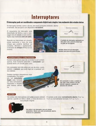 -----_.----------------------------------------------------------------------~~--~

lnterrupteres
o interruptor pode ser considerado o componente

digital mais simples: tem realmente dois estados únicos

o interruptor

normal, como o da luz, tem duas posições estáveis: aberto
e fechado. Diz-se que é um dispositivo bi-estáveL

o mecanismo do interruptor está
desenhado de forma a que a passagem de um estado a outro (comutação) seja realizada com um salto.

Barreira condutora
-------4~ ••
-------

POlO /'

"POLO

o símbolo do interruptor representa os
dois pólos com a barreira móvel que
os pode por em ligação.

Quando se interrompe um circuito,
existe realmente o risco de uma
chispa que poderia danificar os
contatos. Abrindo-o rapidamente,
a duração da chispa diminui-se ao
mínimo.

Detalhe interno de um interruptor
durante uma prova de curto-circuito.

INTERRUPTORES E COMUTADORES
Existem interruptores que não se limitam a um contato
apenas. Está bastante entendido o comutador que
quando fecha um circuito abre outro.
--~~

Um comutador tem três pólos em vez de dois: o polo
central, o comum, que pode ligar-se a qualquer um
dos laterais.

/'

..

-------

Comum

Existem também mecanismos mais
complicados. Por exemplo, um comutador
duplo está formado
por dois comutadores
separados e dirigidos
pela mesma alavanca.

é como o câmbio de
vias; liga o polo central a um dos
laterais, segundo a posição da
alavanca de controle.

•• Um comutador

emlD
Os botões são interruptores com uma posição estável
apenas: quando se retira o dedo, a mola devolve-o à
sua posição original.

Um botão

O contato pode estar normalmente aberto (Un.a" ou
"n.o") ou normalmente fechado (UnJ" ou "n.c").

é um interruptor com um retorno

automático. Neste caso está normalmente aberto;
fecha-se se o pulsarmos.

3

..z..
------~...-------

 