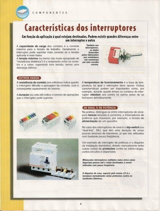 COMPONENTES

(aractfrísticas dos lnterrupteres
{m fun~ão da apli(a~ão à qual estejam destinados. Podem existir grandes diferen~as entre
um interruptor e outro
Também nos
interruptores,
os dados
fornecidos
pelos fabricantes
aos vendedores
são essenciais
par uma escolha
correta.

A capacidade de carga dos contatos é a corrente
máxima para a tensão de trabalho. Geralmente o
interruptor pode suportar mais corrente se a tensão
aplicada é mais baixa.
A tensão máxima (ou termo não muito apropriado de
"resistência dielétrica") é o isolamento entre os contatos e a caixa: superando esta tensão, temos uma
descarga elétrica.

~
A temperatura de funcionamento
é a faixa de temperatura na qual o interruptor deve operar. Outras
características podem ser importantes como, por
exemplo, durante quanto tempo os contatos do interruptor rebotam uns contra os outros antes de se
fecharem definitivamente.

A resistência de contato (em miliohms) indica quanto
o interruptor dificulta a passagem da corrente, com o
conseqüente aquecimento do mesmo.
A duração (ou vida útil) indica o número de operações
que o interruptor pode suportar.

DE SINAL E DE POTÊNCIA
Na prática, distingue-se entre interruptores de sinal,
para baixas tensões e correntes, e interruptores de
potência que chaveiam, por exemplo, a tensão de
alimentação de um aparelho.
No caso dos interruptores de sinal é o dip-switch (ou
"dual-line", DIL) que tem uma duração de umas
poucas dezenas de manobras, já que são utilizados
com bastante pouca freqüência.
Um exemplo de interruptor de potência é o disjuntor
da instalação doméstica, dotado manualmente entre
outras coisas de proteções contra as sobre-cargas,
curtos-circuitos e dispersões.

Minúsculos interruptores múltiplos numa única caixa:
Suportam poucos mA e estão destinados a serem
utilizados com pouca freqüência.

o disjuntor de casa, suporta pelo menos 15 A e
incorpora normalmente várias proteções contra os
incidentes Elétricos.

4

 