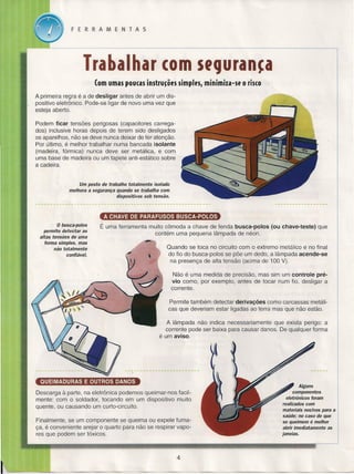 FERRAMENTAS

Trabalhar cem SfCJuran~a
(om umas poucas instrucêes simples, minimiza-se o risco
A primeira regra é a de desligar antes de abrir um dispositivo eletrônico. Pode-se ligar de novo uma vez que
esteja aberto.
Podem ficar tensões perigosas (capacitores carregados) inclusive horas depois de terem sido desligados
os aparelhos, não se deve nunca deixar de ter atenção.
Por último, é melhor trabalhar numa bancada isolante
(madeira, fórmica) nunca deve ser metálica, e com
uma base de madeira ou um tapete anti-estático sobre
a cadeira.

Um posto de trabalho totalmente isolado
melhora a segurança quando se trabalha com
dispositivos sob tensão.

A CHAVE DE PARAFUSOS BUSCA-POlOS
o busca-polos
permite detectar as
altas tensões de uma
forma simples, mas
não totalmente
confiável.

É uma ferramenta muito cômoda a chave de fenda busca-polos

(ou chave-teste)

que

contém uma pequena lâmpada de néon.
Quando se toca no circuito com o extremo metálico e no final
do fio do busca-paios se põe um dedo, a lâmpada acende-se
na presença de alta tensão (acima de 100 V).
Não é uma medida de precisão, mas sim um controle prévio como, por exemplo, antes de tocar num fio, desligar a
corrente.
Permite também detectar derivações como carcassas metálicas que deveriam estar ligadas ao terra mas que não estão.
A lâmpada não indica necessariamente que exista perigo: a
corrente pode ser baixa para causar danos. De qualquer forma
é um aviso.

QUEIMADURAS E OUTROS DANOS

Alguns
componentes
eletrônicos foram
realizados com
materiais nocivos para a
saúde; no caso de que
se queimem é melhor
abrir imediatamente as
janelas.

Descarga à parte, na eletrônica podemos queimar-nos facilmente: com o soldador, tocando em um dispositivo muito
quente, ou causando um curto-circuito.
Finalmente, se um componente se queima ou expele fumaça, é conveniente arejar o quarto para não se respirar vapores que podem ser tóxicos.
~

4

,
=:·<.'~A.e.:.·~""

.,.<:

,
J

~

_.~~

,#,A

~7.'w_

~"L"""

.' ~

- ~

 