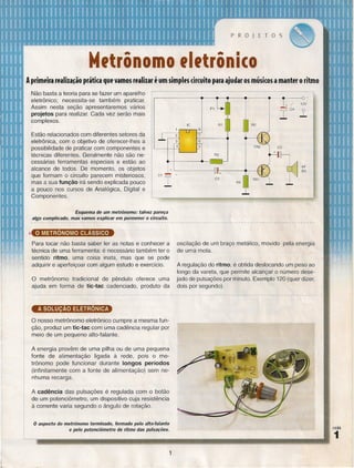 PROJETOS

M,trônomo ,I,trôni(o .
Aprim~ira r~alila~ão prática qu~ vamos r~alilar ium simples circuito para ajudar os músicos a mant~r o ritmo
Não basta a teoria para se fazer um aparelho
eletrônico; necessita-se também praticar.
Assim nesta seção apresentaremos vários
projetos para realizar. Cada vez serão mais
complexos.

.-----------~~--~~~--~----~~~~--__o+

12V

C4

R2

.-,.-,--,8
Estão relacionados com diferentes setores da
eletrônica, com o objetivo de oferecer-Ihes a
possibilidade de praticar com componentes e
técnicas diferentes. Geralmente não são necessárias ferramentas especiais e estão ao
alcance de todos. De momento, os objetos
que formam o circuito parecem misteriosos,
mas a sua função irá sendo explicada pouco
a pouco nos cursos de Analógica, Digital e
Componentes.

I+" 1.-

.---~

'7

1-:

:-------.

6

5

C3

+

+~----------II~------~--~

~

r

AF

sn

Esquema de um metrônomo: talvez pareça
algo complicado, mas vamos explicar em pormenor o circuito.

o METRÔNOMO CLÁSSICO
Para tocar não basta saber ler as notas
técnica de uma ferramenta: é necessário
sentido ritmo, uma coisa inata, mas
adquirir e aperfeiçoar com algum estudo

e conhecer a
também ter o
que se pode
e exercício.

o

metrônomo tradicional de pêndulo oferece uma
ajuda em forma de tic-tac cadenciado, produto da

oscilação de um braço metálico, movido pela energia
de uma.moia.
A regulação do ritmo, é obtida deslocando um peso ao
longo da vareta, que permite alcançar o número desejado de pulsações por minuto. Exemplo 120 (quer dizer,
dois por segundo).

o nosso metrônomo eletrônico cumpre a mesma função, produz um tic-tac com uma cadência regular por
meio de um pequeno alto-falante.
A energia provêm de uma pilha ou de uma pequena
fonte de alimentação ligada à rede, pois o metrônomo pode funcionar durante longos períodos
(infinitamente com a fonte de alimentação) sem nenhuma recarga.
A cadência das pulsações é regulada com o botão
de um potenciômetro, um dispositivo cuja resistência
à corrente varia segundo o ângulo de rotação.

o aspecto

do metrônomo terminado, formado pelo alto-falante
lIlÃO

e pelo potenciômetro de ritmo das pulsações.

1
1

 