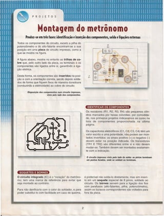PROJETOS

MontaCJfm do mftrônomo
Produz-sf em três fasfs: idfntifi(a~ão f insfr~ão dos (Omponfntfsr solda f liCJa~õfsfxtfrnas
Todos os componentes do circuito, exceto a pilha do
potenciômetro e do alto-falante encontram-se a sua
posição em uma placa de circuito impresso, como a
que se mostra na figura.
A figura abaixo, mostra no entanto as trilhas de cobre que, pelo outro lado da placa, os terminais e os
componentes são ligados entre si, garantindo a ligação eletrica.

TAl

0
. b,

e
e

==

TR2

a

Desta forma, os componentes são inseridos na posição e com a orientação correta, sendo depois soldados de forma que fiquem fixos de maneira duradoura
(conduzindo a eletricidade) ao cobre do circuito.

R2

P1

R3

111

R1

Disposição dos componentes num circuito impresso,
vista pelo lado dos componentes.

-------------------------------~-----------~------~~-------------------~-----------------------IDENTIFICAR OS COMPONENTES
Os resistores (R1, R2, R3, R4) são pequenos cilindros marcados por faixas coloridas; por comodidade, nos primeiros projetos indicaremos as cores na
lista de componentes
proporcionada
na ultima
página.
Os capacitores eletrollticos (C1, C2, C3, C4) têm um
valor escrito e uma polaridade, não podem ser montados invertidos: os sinais positivo (+) e negativo (-)
devem estar na posição indicada. Os transistores
(TR1 E TR2) são diferentes entre si e não devem
mudar-se. Também devem ser montados exatamente com a indicação.

o

circuito impresso visto pelo lado da solda: as pistas terminam

em pontos furados, onde se soldam os terminais.

~
O circuito integrado (IC) é o "coração" do metrônomo; tem uma marca de referência para evitar que
seja montado ao contrário.

é preferível não solda-Io diretamente, mas sim inseri10 em um soquete especial de 8 pinos, soldado ao
circuito. Os bórnes servem para a Iiqaçâo dos fios
com parafusos (alto-falantes, pilha, potenciômetro),
assim os buracos correspondentes são voltados para
fora da placa.

Para não danifica-Io com o calor do soldador, e para
poder substituí-Io com facilidade em caso de queima,

2

 