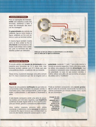 LIGAÇÕES EXTERNAS
Para as operações de inserção,
solda com estanho e corte dos
terminais, remitimos o leitor à
seção da introdução das técnicas de montagem.

o potenciômetro de controle da
cadência, liga-se como mostra a
figura, soldando um fio a um extremo e outro ao terminal central.
. A mesma figura também mostra
como se deve soldar os fios do
alto-falante recomendamos não
insistir muito tempo com o soldador, pois os terminais dos altofalantes podem ser delicados.

Solda que se tem que efetuar no potenciômetro e no alto-falante,
para os cabos que os ligam ao metrônomo.

POLARIDADE DA PILHA

o circuito admite uma tensão de alimentação (a necessária para funcionar) de 12 V, doze volts, mas
funciona também apenas com 9 V. Ainda que seja
uma potência inferior, a cadência não se ressente.
Desta forma, é possível empregar uma pilha comum
de 9 V, mas é essencial que não se engane com a

Depois de uma posterior verificação de que todos os
componentes estão montados na posição correta, e
orientados para o lado correspondente, pode-se ligar
então o potenciômetro, o alto-falante e finalmente a
pilha.

o alto-falante

começará a emitir uma série de pequenas batidas com intervalos regulares, cuja freqüência
(cadência) se pode regular entre as 70 e as 250 pulsações por minuto, girando o comando do potenciôrnetro.

Uma melhor
resposta
acústica
será obtida
montando o metrônomo numa carcassa de plástico
e fazendo-lhe alguns buracos que correspondam ao
cone do alto-falante deixando passar assim o som.

3

polaridade: mudando u+" pelo u_" pois pode destruir o
circuito em poucos segundos. Como alternativa podese utilizar uma pequena fonte de alimentação, mas
no entanto é necessário estar completamente .seguro
da polaridade: no caso de que existam dúvidas, é
melhor utilizar uma pilha até que se tenha um pouco
de prática com o "multiteste".
.

Pode-se também acrescentar uma escala graduada em volta do comando, escrevendo na mesma os
valores (pulsações por minuto) obtidos com a ajuda
de um cronômetro.
Exemplo de uma
carcassa
adequada para o
metrônomo:
devido ao seu
baixo consumo,
não existem
problemas de
aquecimento.

 