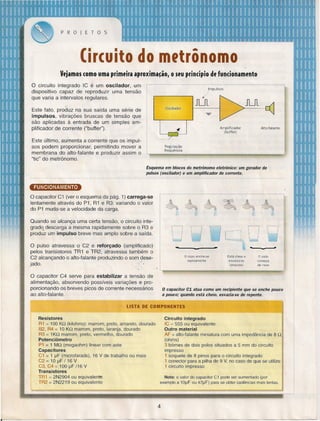 PROJETOS

Cir(uito··do mftrônomo
Vejamos (omo uma primeira aproxima~ãor o seu prindpio de fundonamento
o

circuito integrado IC é um oscilador,
um
dispositivo capaz de reproduzir uma tensão
que varia a intervalos regulares.

Impulsos

/

..
Este fato, produz na sua saída uma série de
impulsos, vibrações bruscas de tensão que
são aplicadas à entrada de um simples amplificador de corrente ("buffer").
Este último, aumentaa corrente que os impulsos podem proporcionar, permitindo mover a
membrana do alto-falante e produzir assim o
"tic" do metrônomo.

Oscilador

JLJl

JLJl

J

Amplificador
(buffer)

Alto-talante

Regulação
frequência

'..
~Ii!:!"'---

Esquema em blocos do metrônomo eletrônico: um gerador de
pulsos (oscilador) e um amplificador de corrente.

~
O capacito r C1 (ver o esquema da pág. 1) carrega-se
lentamente através do P1, R1 e R3: variando o valor
do P1 muda-se a velocidade da carga.
Quando se alcança uma certa tensão, o circuito inteqradq descarga a mesma rapidamente sobre o R3 e
produz um impulso breve mas amplo sobre a saída.

000000
-

O pulso atravessa o C2 e reforçado (amplificado)
pelos transistores TR1 e TR2, atravessa também o
C2 alcançando o alto-falante produzindo o som desejado.·'
~.
,

o copo enche-se
rapidamente

Está cheio e
esvazia-se

(impulso)

-

o ciclo
começa
de novo

"

O capacitor C4 serve para estabilizar a tensão de
alimentação, absorvendo possíveis variações e proporcionando os breves picos de corrente necessários
ao alto-falante.

o capacitor C1 atua como um recipiente que se enche pouco
a pouco; quando está cheio, esvazia-se de repente.

LISTA DE COMPONENTES
Resistores
R1 = 100 KQ (kilohms): marrom, preto, amarelo, dourado
82, R4 = 10 KQ marrom, preto, laranja, dourado
R3 = 1KQ marrom, preto, vermelho, dourado
Potenciômetro
P1 = 1 MQ (megaohm) linear com aste
Capacitores
C1 =1 ~F (microfarads), 16 V de trabalho ou mais
C2 = 1O ~F / 16 V
C3, C4 = 100 ~F /16 V
Transistores
TR1 = 2N2904 ou equivalente
TR2 = 2N2219 ou equivalente

Circuito integrado
IC = 555 ou equivalente
Outro material
AF = alto-falante miniatura com uma impedância de 8 Q
(ohms)
3 bórnes de dois palas situados a 5 mm do circuito
impresso
1 soquete de 8 pinos para o circuito integrado
1 conector para a pilha de 9 V, no caso de que se utilize
1 circuito impresso
Nota: o valor do capacitar C1 pode ser aumentado (por
exemplo a 10~F ou 47~F) para se obter cadências mais lentas.

4

 