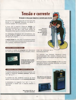 ._----'--'--....,

Tfnsão f corrfntf
A tl'nsão f a ferca qUl'l'mpurra a corrl'ntl' para circular
Da mesma forma que a água não se move sem uma
bomba ou um desnível
(diferença de altura), a
corrente também não circula sozinha.
A força que a empurra chama-se tensão,
ou
diferença de potencial, e é medida em volts (em
abreviado, V), que tem o seu nome devido ao
Alessandro Volta, que foi o inventor da pilha eletrica.

Para que a
corrente se mova,
é necessário
que seja empurrada
pela força
da tensão.

As instalações domésticas tem normalmente uma
tensão de 127 V ou 220 V, um valor suficientemente
alto para ser perigoso.
A baixa tensão de uma pilha (normalmente abaixo
dos 12 V) e de muitos circuitos eletrônicos pode ser,
pelo contrário, totalmente inofensiva.

QUANTA CORRENTE PASSA?
A corrente é medida em ampéres
A), nome que vem de Andrés-Marie

(em abreviatura
Arnpere, desco-

bridor de numerosas
fenômenos elétricos.

leis e

Por exemplo, uma lâmpada halogénica
requer
aproximadamente 1 A (1 ampére), enquanto que um
aquecedor eletrico de circulação de água pode utilizar
até 10 A.
A placa que existe em todos
os eletrodomésticos informa
da tensão de trabalho e a
corrente absorvida.

Ainda que ligados à mesma tensão de 220 V, os dois
dispositivos utilizam correntes diferentes, em função
do trabalho desenvolvido.

----.-------~----------------------------------------------------------------------------------CORRENTE CONTíNUA, CORRENTE ALTERNA
A corrente produzida pela pilha move-se apenas num
sentido e chama-se corrente contínua, abreviado
"c.c", "de" ou u=".
A corrente de uma residência move-se de forma
alterna, nos dois sentidos: é uma corrente alternada.

Esta pilha tem uma tensão de
9 Vcc, ou seja 9 V contínuos.

A abreviatura é a seguinte "c.a", "ac", "-" ou "e".
Obviamente a tensão que a empurra também é
alternada.

Aqui existem 220 Vca, ou
seja 220 V alternados.

3
L__
~

.

~

~~~~~

__
~~

 