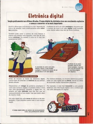 DIGITAL

-----_._--

(Ietrônica digital
Surgiu praticamente nas ultimas dicadas. O ramo digital da eletrênica tlJVlJum cresdmente lJxplosivo
lJcomlJ~a a cenverter-se na mais impertante
Qual é a altura que o sol alcança no céu? depende da
hora e da estação: varia continuamente entre infinitas posições.

A altitude do sol é um valor analógico, enquanto que
o número de ovos é um valor digital: pode somente
variar dando saltos mas não de forma contínua.

Também pode variar o número de ovos frescos e
inteiros que existem num frigorifico, mas não de uma
forma contínua: Ou existem 3 ovos ou 4, mas não
podemos ter 3,475.

A altitude de um plano
inclinado varia de uma
forma analógica, enquanto
que o de uma escada o faz
de uma forma digital
(por degraus).

A velocidade do vento varia entre
infinitos valores: é uma medida
analógica. O número de varetas de um
guarda-chuva é um valor digital.

o DIGITAL NÃO OCASIONA

ENGANOS

Antes de encarar as bases da eletrônica digital,
vamos tratar de entender os motivos da sua extraordinária difusão.

Por motivos similares, os circuitos eletrônicos podem
tratar um valor digital sem
alterar, devido ao efeito
de acumular muitas imprecisões pequenas.

Observemos um relógio de ponteiros (analógico) e
outro com números (digital). O primeiro indica a hora
com uma aproximação razoável; o digital tem, no
entanto um valor definido, que não tem que ser
necessariamente a hora exata, mas que todos vêem
do mesmo modo.

Por exemplo, é mais fácil transmitir a uma grande
distância uma informação digital e ter a certeza que
não sofre alterações do original.

°

Um valor digital não sofre erros de leitura ou de interpretação, o que simplifica ainda mais a sua comunicação.

o relógio digital

indica um número não necessariamente
exato, mas perfeitamente definido.

1

 