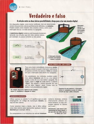 DIGITAL

Vtrdadtiro t falso
Asele~ão entre as duas únicas possibilidades chega para criar um mundo digital
Um dispositivo digital, como temos verificado, tem um determinado
número de possíveis valores perfeitamente definidos, ou estados.
Podem existir como máximo dois estados únicos, como num
interruptor de luz: ou está acesso ou apagado.

Interruptor
aberto: o
circuito está
interrompido,
não passa a
corrente.

A eletrônica digital moderna está baseada fundamentalmente nos circuitos que tem dois valores únicos,
por exemplo: ou passa corrente ou não passa.

--; __

~.

lnt. aberto

=

CffJ

torneira fechada ~

•

•

o interruptor

lnt. fechado =
_torneira aberta

fechado:

o circuito está fechado
e passa a corrente.

Para uma maior comodidade chamamos verdadeiro ao estado no qual o interruptor está fechado (passa corrente, luz acesa) e falso ao estado
em que o interruptor está aberto (luz apagada).
Em substituição dos símbolos também podemos utilizar números: um (1) se a luz estiver
acesa e zero (O) se a luz estiver apagada. No
Inglês "valor" é digit de onde deriva a palavra
"digital". No entanto o termo procede por sua
vez do latim "digitus", dedo. Contar com os
dedos é um procedimento digital.
Um simples dispositivo
aceso (1, verdadeiro)

o
1

+

Esquema de uma lanterna: o interruptor
fecha (1, verdadeiro) ou abre (O, falso)
circuito que liga a pilha à lâmpada.

digital de dois estados:
e apagado (O, falso).

~
números decimais, embora
internamente utilizem números binários, ou seja, empregam apenas os valores
um e zero.

Utilizar apenas os valores 1 e O significa que se está
empregando um código de numeração binária, ou
seja de dois valores.
Como veremos mais a diante, não é difícil utilizar
estes dois valores para representar qualquer número
decimal (por exemplo: 4813).

Internamente, cada número está
representado de forma binária, o
que quer dizer que utiliza apenas
os valores um e zero.

Os computadores e as máquinas de calcular mostram

2

o

 