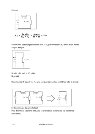 Eletricidade
Segunda lei de Kirchhoff118
R1 = 47Ω
RB = 37Ω
12V
R =
R x R
R + R
=
68 x 83
68 + 83
= 37B
A 2
A 2
Ω
Substituindo a associação em série de R1 e RB por um resistor RC, temos o que mostra
a figura a seguir.
12V RC= 84Ω
RC = R1 + RB = 47 + 37 = 84Ω
RC = 84Ω
Determina-se RT a partir de RC, uma vez que representa a resistência total do circuito.
b) Determinação da corrente total
12V
R2 = 68Ω R4 = 56Ω
R1 = 47Ω R3 = 27Ω
12V RT = 84Ω
Para determinar a corrente total, usa-se a tensão de alimentação e a resistência
equivalente.
 