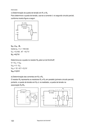 Eletricidade
c) Determinação da queda de tensão em R1 e RB
Para determinar a queda de tensão, usa-se a corrente IT no segundo circuito parcial,
conforme mostra figura a seguir.
12V
R1 = 47Ω
RB=37Ω
143 mA
VR1 = IR1 . R1
Como IR1 = IT = 143 mA
VR1 = 0,143 . 47 = 6,7 V
VR1 = 6,7 V
Determina-se a queda no resistor RB pela Lei de Kirchhoff:
V = VR1 + VRB
VRB = V - VR1
VRB = 12 - 6,7 = 5,3 V
VRB = 5,3 V
d) Determinação das correntes em R2 e RA
O resistor RB representa os resistores R2 e RA em paralelo (primeiro circuito parcial);
portanto, a queda de tensão em RB é, na realidade, a queda de tensão na
associação R2//RA.
12V
R1 = 47Ω
RB
37Ω
5,3 VVRB
5,3 V RA=83ΩR2= 68Ω12V
R1 = 47Ω
RB
VRB
Segunda lei de Kirchhoff120
 