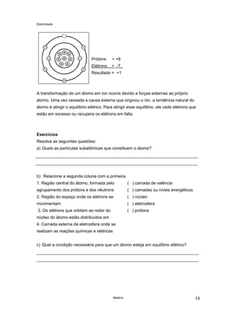 Eletricidade
Matéria 13
Prótons = +8
Elétrons = -7_
Resultado = +1
A transformação de um átomo em íon ocorre devido a forças externas ao próprio
átomo. Uma vez cessada a causa externa que originou o íon, a tendência natural do
átomo é atingir o equilíbrio elétrico. Para atingir esse equilíbrio, ele cede elétrons que
estão em excesso ou recupera os elétrons em falta.
Exercícios
Resolva as seguintes questões:
a) Quais as partículas subatômicas que constituem o átomo?
b) Relacione a segunda coluna com a primeira.
1. Região central do átomo, formada pelo
agrupamento dos prótons e dos nêutrons
2. Região do espaço onde os elétrons se
movimentam
3. Os elétrons que orbitam ao redor do
núcleo do átomo estão distribuídos em
4. Camada externa de eletrosfera onde se
realizam as reações químicas e elétricas
( ) camada de valência
( ) camadas ou níveis energéticos
( ) núcleo
( ) eletrosfera
( ) prótons
c) Qual a condição necessária para que um átomo esteja em equilíbrio elétrico?
 