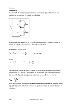 Eletricidade
Observação
A quantidade de resistores do circuito série de resistores é que determinará em
quantas partes a tensão de entrada será dividida.
A tensão em cada resistor VR1 e VR2, pode ser determinada a partir dos valores da
tensão de entrada, dos resistores e utilizando a lei de Ohm.
Analisando o circuito temos:
T
T
T
R
V
I =V 111R I.R= 21T RR +=R
Como:
T
T
1
R
V
I =⇒21T III ==
Generalizando a equação acima, pode-se dizer que, a tensão sobre um resistor do
circuito série, VRM, é igual a tensão total, VT, multiplicada pelo valor da resistência
desse resistor RM, e dividida pela soma de todas as resistências do circuito.
T
MT
RM
R
R.V
V =
A equação acima é conhecida como equação do divisor de tensão. Por meio dessa
equação é possível determinar a tensão em qualquer resistor da associação série de
resistores
Divisores de tensão e corrente132
 