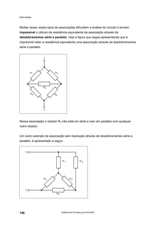 Eletricidade
Análise de Circuitos por Kirchhoff146
Muitas vezes, esses tipos de associações dificultam a análise do circuito e tornam
impossível o cálculo da resistência equivalente da associação através de
desdobramentos série e paralelo. Veja a figura que segue apresentando que é
impossível obter a resistência equivalente uma associação através de desdobramentos
série e paralelo.
Nessa associação o resistor R3 não está em série e nem em paralelo com qualquer
outro resistor.
Um outro exemplo de associação sem resolução através de desdobramentos série e
paralelo, é apresentado a seguir.
 