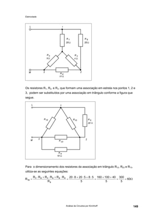 Eletricidade
Análise de Circuitos por Kirchhoff 149
Os resistores R1, R2, e R3, que formam uma associação em estrela nos pontos 1, 2 e
3, podem ser substituídos por uma associação em triângulo conforme a figura que
segue.
Para o dimensionamento dos resistores da associação em triângulo R12, R23 e R13,
utiliza-se as seguintes equações:
Ω==
++
=
⋅+⋅+⋅
=
⋅+⋅+⋅
= 60
5
300
5
40100160
5
58520820
R
RRRRRR
R
3
323121
12
 