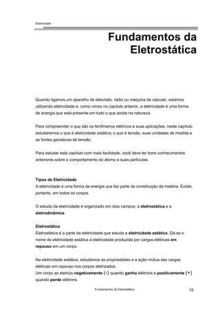 Eletricidade
Fundamentos da
Eletrostática
Quando ligamos um aparelho de televisão, rádio ou máquina de calcular, estamos
utilizando eletricidade e, como vimos no capítulo anterior, a eletricidade é uma forma
de energia que está presente em tudo o que existe na natureza.
Para compreender o que são os fenômenos elétricos e suas aplicações, neste capítulo
estudaremos o que é eletricidade estática; o que é tensão, suas unidades de medida e
as fontes geradoras de tensão.
Para estudar este capítulo com mais facilidade, você deve ter bons conhecimentos
anteriores sobre o comportamento do átomo e suas partículas.
Tipos de Eletricidade
A eletricidade é uma forma de energia que faz parte da constituição da matéria. Existe,
portanto, em todos os corpos.
O estudo da eletricidade é organizado em dois campos: a eletrostática e a
eletrodinâmica.
Eletrostática
Eletrostática é a parte da eletricidade que estuda a eletricidade estática. Dá-se o
nome de eletricidade estática à eletricidade produzida por cargas elétricas em
repouso em um corpo.
Na eletricidade estática, estudamos as propriedades e a ação mútua das cargas
elétricas em repouso nos corpos eletrizados.
Um corpo se eletriza negativamente (-) quando ganha elétrons e positivamente (+)
quando perde elétrons.
Fundamentos de Eletrostática 15
 
