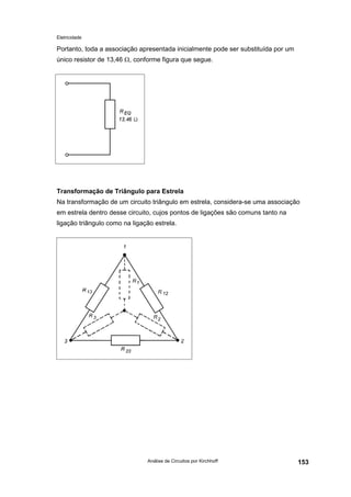 Eletricidade
Análise de Circuitos por Kirchhoff 153
Portanto, toda a associação apresentada inicialmente pode ser substituída por um
único resistor de 13,46 Ω, conforme figura que segue.
Transformação de Triângulo para Estrela
Na transformação de um circuito triângulo em estrela, considera-se uma associação
em estrela dentro desse circuito, cujos pontos de ligações são comuns tanto na
ligação triângulo como na ligação estrela.
 