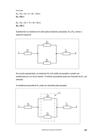 Eletricidade
Análise de Circuitos por Kirchhoff 157
RA = R3 + R4 = 6 + 54 = 60 Ω
RA = 60 Ω
RB = R2 + R5 = 15 + 45 = 60 Ω
RB = 60 Ω
Substituindo os resistores em série pelos resistores calculados, RA e RB, temos o
seguinte esquema.
No circuito apresentado, os resistores RA e RB estão em paralelo e podem ser
substituídos por um único resistor. O resistor equivalente pode ser chamado de RC, por
exemplo.
A resistência equivalente RC pode ser calculada pela equação:
 