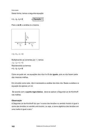 Eletricidade
Análise de Circuitos por Kirchhoff162
Desta forma, temos a seguinte equação:
+ I1 - I2 - I3 = 0 ⇐
Para o nó B, a análise é a mesma.
+ I2 + I3 - I1 = 0
Multiplicando as correntes por -1, temos:
- I2 – I3 + I1 = 0
Reordenando os termos:
+ I1 - I2 - I3 = 0
Como se pode ver, as equações dos nós A e B são iguais, pois os nós fazem parte
das mesmas malhas.
Em circuitos como este, não é necessária a análise dos dois nós. Basta a análise e a
equação de apenas um nó.
De acordo com a quarta regra básica, deve-se aplicar a Segunda Lei de Kirchhoff
nas malhas.
Observação
A Segunda Lei de Kirchhoff diz que “a soma das tensões no sentido horário é igual a
soma das tensões no sentido anti-horário, ou seja, a soma algébrica das tensões em
uma malha é igual a zero.”
Equação 1
 