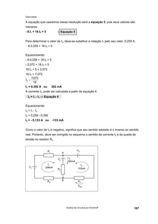 Eletricidade
Análise de Circuitos por Kirchhoff 167
A equação que usaremos nessa resolução será a equação 5, pois seus valores são
menores.
- 8.I1 + 18.I3 = 5 ⇐
Para determinar o valor de I3, deve-se substituir a notação I1 pelo seu valor, 0,259 A.
- 8.0,259 + 18.I3 = 5
Equacionando:
- 8.0,259 + 18.I3 = 5
- 2,072 + 18.I3 = 5
18.I3 = 5 + 2,072
18.I3 = 7,072
I3 = 0,392 A ou 392 mA
A corrente I2, pode ser calculada a partir da equação 4.
Equacionando:
I2 = I1 - I3
I2 = 0,259 - 0,392
I2 = - 0,133 A ou -133 mA
Como o valor de I2 é negativo, significa que seu sentido adotado é o inverso ao sentido
real. Portanto, deve ser corrigido no esquema o sentido da corrente I2 e da queda de
tensão no resistor R2 .
Equação 5
18
072,7
I3 =
I2 = I1 - I3 ⇒ Equação 4
 
