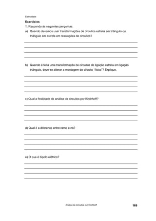 Eletricidade
Análise de Circuitos por Kirchhoff 169
Exercícios
1. Responda às seguintes perguntas:
a) Quando devemos usar transformações de circuitos estrela em triângulo ou
triângulo em estrela em resoluções de circuitos?
b) Quando é feita uma transformação de circuitos de ligação estrela em ligação
triângulo, deve-se alterar a montagem do circuito “físico”? Explique.
c) Qual a finalidade da análise de circuitos por Kirchhoff?
d) Qual é a diferença entre ramo e nó?
e) O que é bipolo elétrico?
 