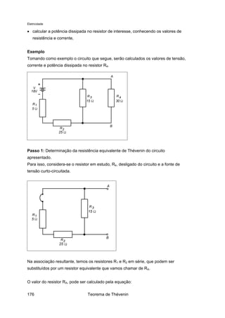 Eletricidade
• calcular a potência dissipada no resistor de interesse, conhecendo os valores de
resistência e corrente,
Exemplo
Tomando como exemplo o circuito que segue, serão calculados os valores de tensão,
corrente e potência dissipada no resistor R4.
Passo 1: Determinação da resistência equivalente de Thévenin do circuito
apresentado.
Para isso, considera-se o resistor em estudo, R4, desligado do circuito e a fonte de
tensão curto-circuitada.
Na associação resultante, temos os resistores R1 e R2 em série, que podem ser
substituídos por um resistor equivalente que vamos chamar de RA.
O valor do resistor RA, pode ser calculado pela equação:
Teorema de Thévenin176
 